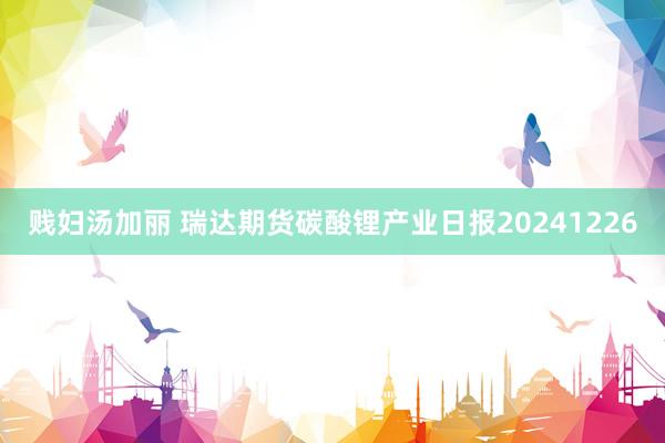 贱妇汤加丽 瑞达期货碳酸锂产业日报20241226