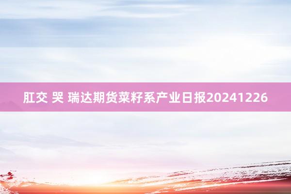 肛交 哭 瑞达期货菜籽系产业日报20241226