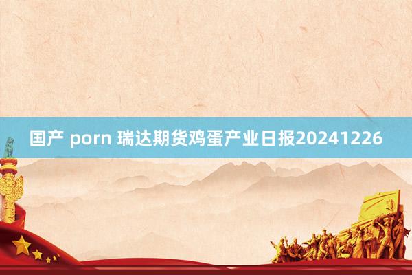 国产 porn 瑞达期货鸡蛋产业日报20241226