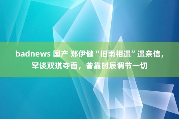 badnews 国产 郑伊健“旧雨相遇”遇亲信，罕谈双琪夺面，曾靠时辰调节一切