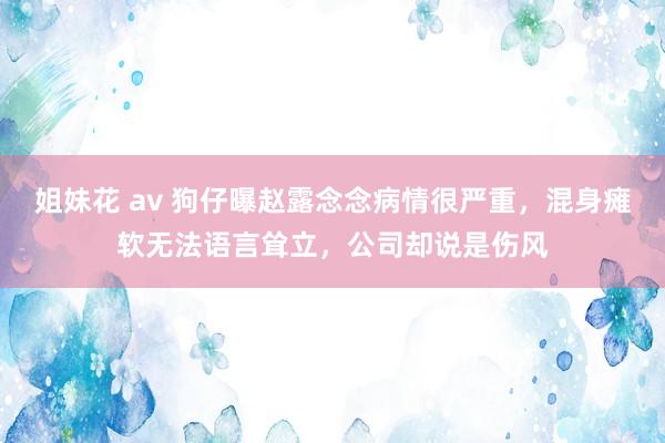 姐妹花 av 狗仔曝赵露念念病情很严重，混身瘫软无法语言耸立，公司却说是伤风