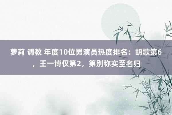 萝莉 调教 年度10位男演员热度排名：胡歌第6，王一博仅第2，第别称实至名归