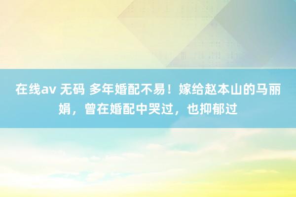 在线av 无码 多年婚配不易！嫁给赵本山的马丽娟，曾在婚配中哭过，也抑郁过