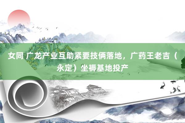 女同 广龙产业互助紧要技俩落地，广药王老吉（永定）坐褥基地投产
