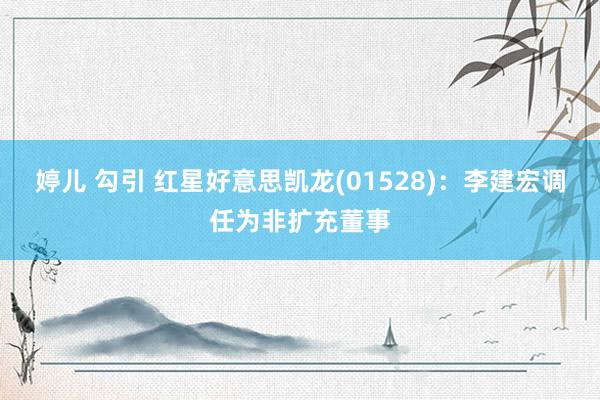 婷儿 勾引 红星好意思凯龙(01528)：李建宏调任为非扩充董事