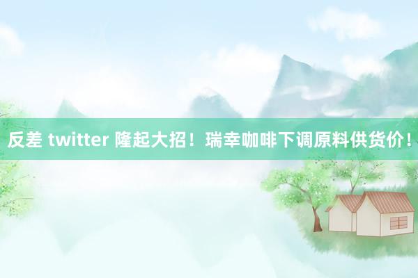 反差 twitter 隆起大招！瑞幸咖啡下调原料供货价！