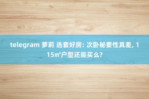 telegram 萝莉 选套好房: 次卧秘要性真差， 115㎡户型还能买么?