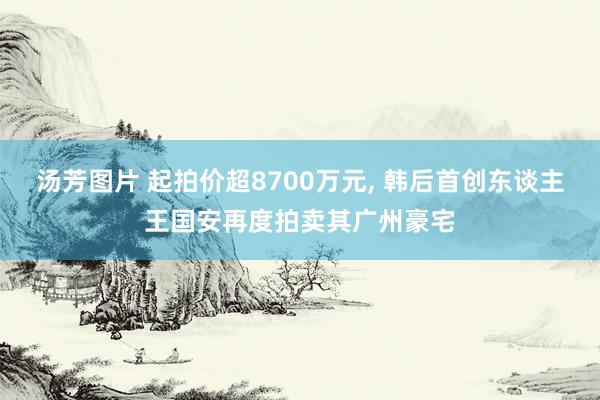 汤芳图片 起拍价超8700万元， 韩后首创东谈主王国安再度拍卖其广州豪宅