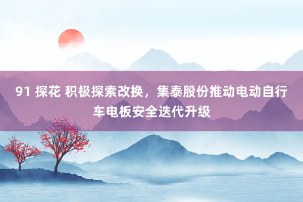 91 探花 积极探索改换，集泰股份推动电动自行车电板安全迭代升级