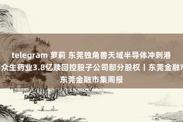 telegram 萝莉 东莞独角兽天域半导体冲刺港股IPO；众生药业3.8亿赎回控股子公司部分股权丨东莞金融市集周报