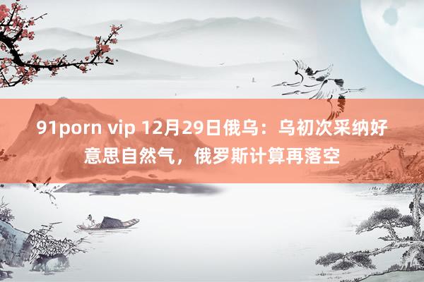 91porn vip 12月29日俄乌：乌初次采纳好意思自然气，俄罗斯计算再落空