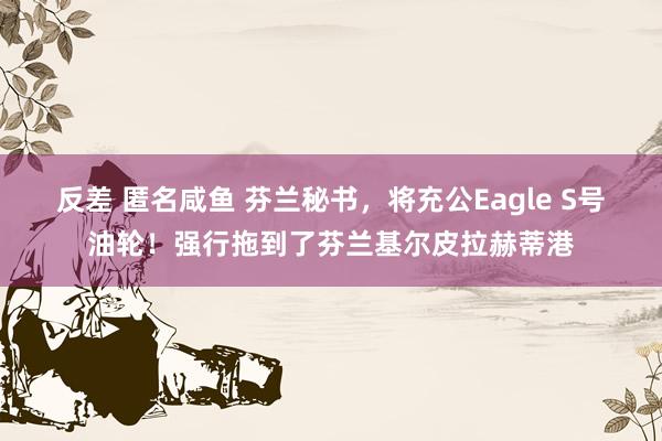 反差 匿名咸鱼 芬兰秘书，将充公Eagle S号油轮！强行拖到了芬兰基尔皮拉赫蒂港