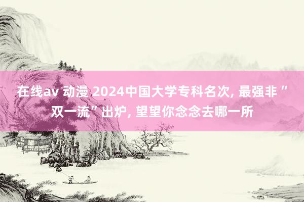 在线av 动漫 2024中国大学专科名次， 最强非“双一流”出炉， 望望你念念去哪一所