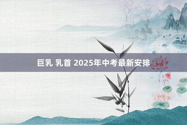 巨乳 乳首 2025年中考最新安排