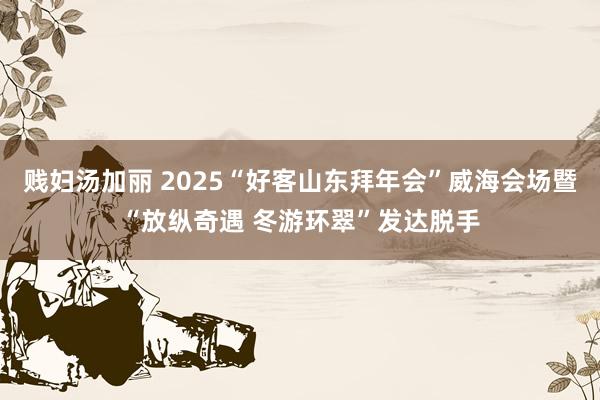 贱妇汤加丽 2025“好客山东拜年会”威海会场暨“放纵奇遇 冬游环翠”发达脱手