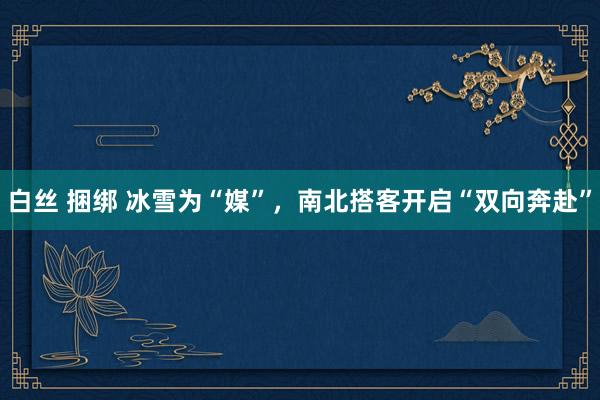 白丝 捆绑 冰雪为“媒”，南北搭客开启“双向奔赴”