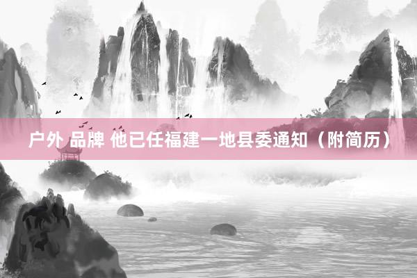 户外 品牌 他已任福建一地县委通知（附简历）