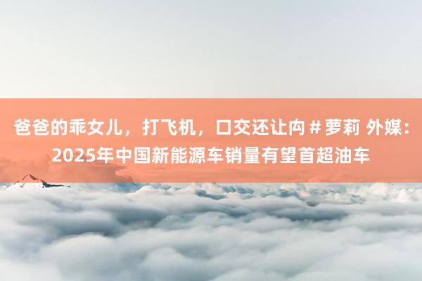 爸爸的乖女儿，打飞机，口交还让禸＃萝莉 外媒：2025年中国新能源车销量有望首超油车