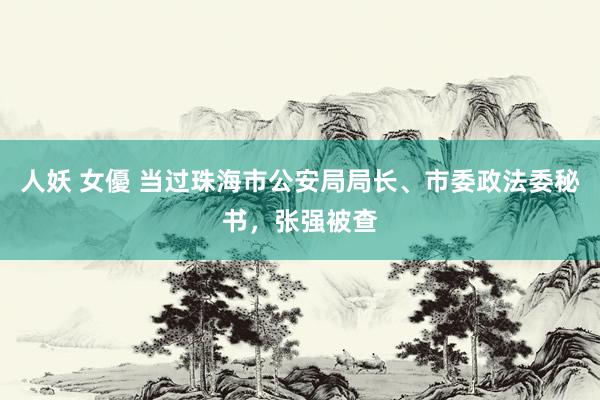 人妖 女優 当过珠海市公安局局长、市委政法委秘书，张强被查