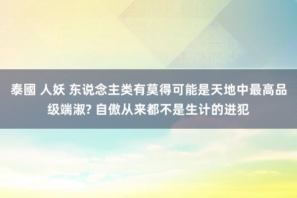 泰國 人妖 东说念主类有莫得可能是天地中最高品级端淑? 自傲从来都不是生计的进犯