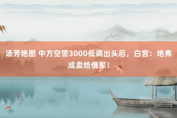 汤芳艳图 中方空警3000低调出头后，白宫：绝弗成卖给俄军！