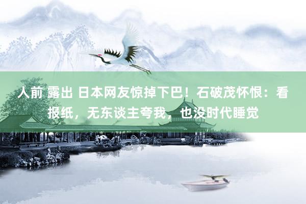 人前 露出 日本网友惊掉下巴！石破茂怀恨：看报纸，无东谈主夸我，也没时代睡觉
