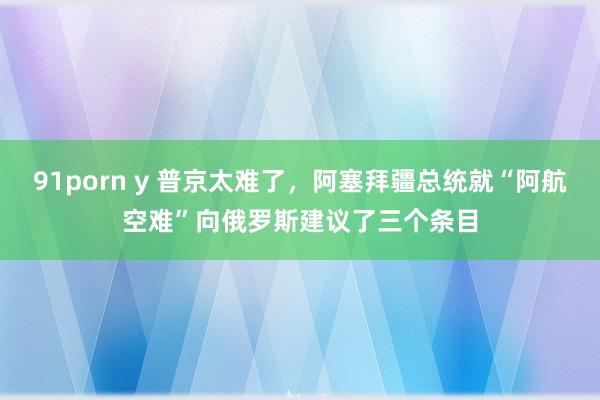 91porn y 普京太难了，阿塞拜疆总统就“阿航空难”向俄罗斯建议了三个条目
