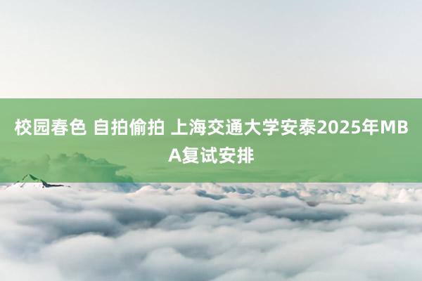 校园春色 自拍偷拍 上海交通大学安泰2025年MBA复试安排