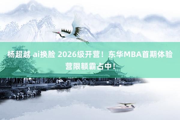 杨超越 ai换脸 2026级开营！东华MBA首期体验营限额霸占中！