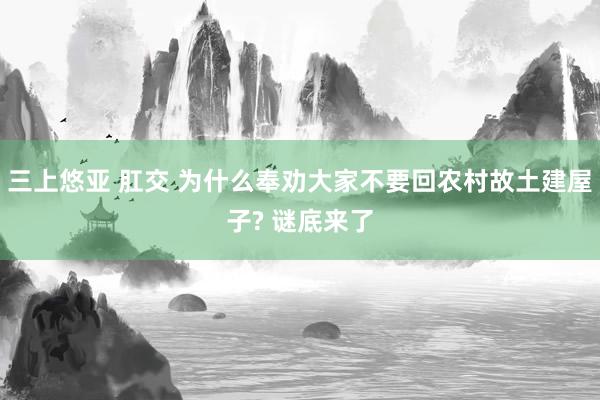 三上悠亚 肛交 为什么奉劝大家不要回农村故土建屋子? 谜底来了