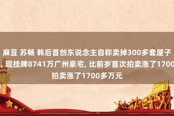 麻豆 苏畅 韩后首创东说念主自称卖掉300多套屋子还15亿， 现挂牌8741万广州豪宅， 比前岁首次拍卖涨了1700多万元