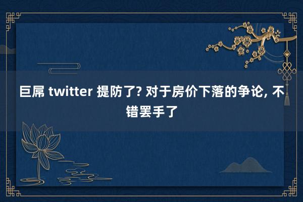 巨屌 twitter 提防了? 对于房价下落的争论， 不错罢手了