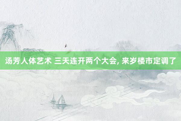 汤芳人体艺术 三天连开两个大会， 来岁楼市定调了