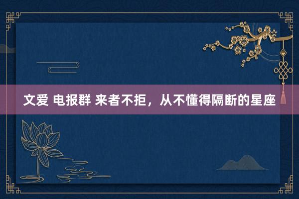 文爱 电报群 来者不拒，从不懂得隔断的星座