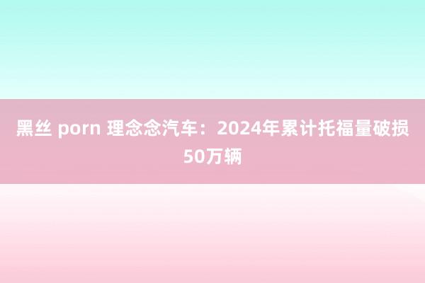 黑丝 porn 理念念汽车：2024年累计托福量破损50万辆