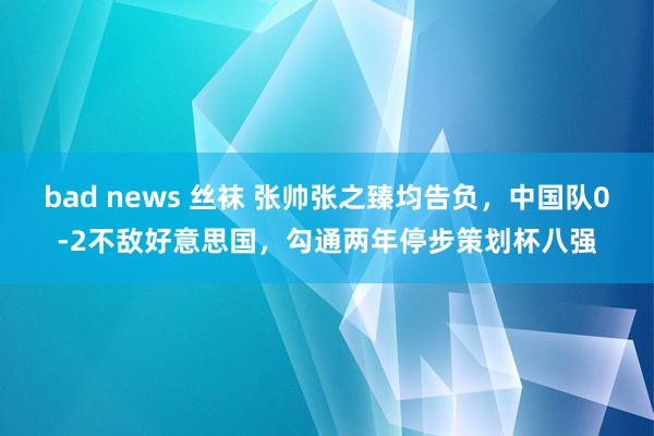 bad news 丝袜 张帅张之臻均告负，中国队0-2不敌好意思国，勾通两年停步策划杯八强