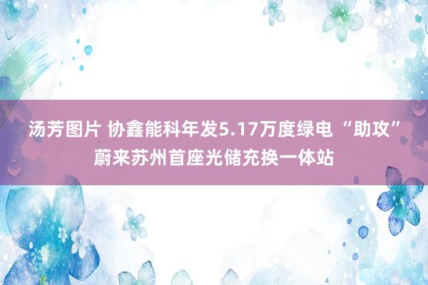 汤芳图片 协鑫能科年发5.17万度绿电 “助攻”蔚来苏州首座光储充换一体站