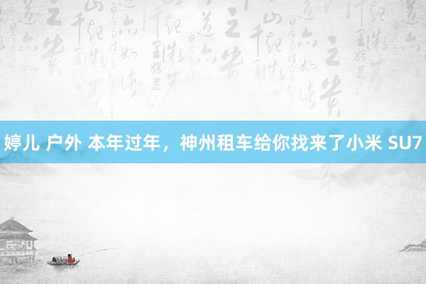 婷儿 户外 本年过年，神州租车给你找来了小米 SU7