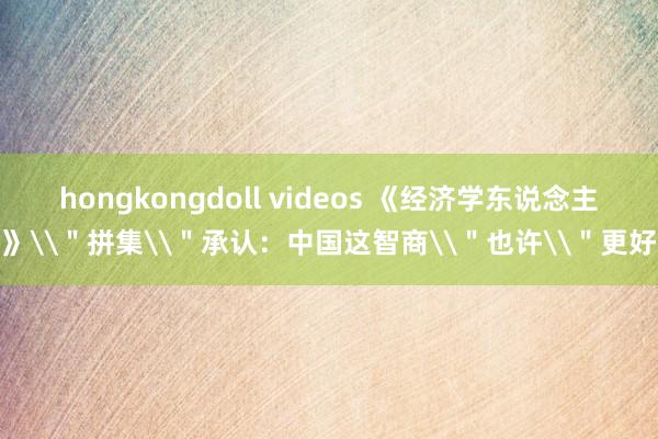 hongkongdoll videos 《经济学东说念主》\＂拼集\＂承认：中国这智商\＂也许\＂更好