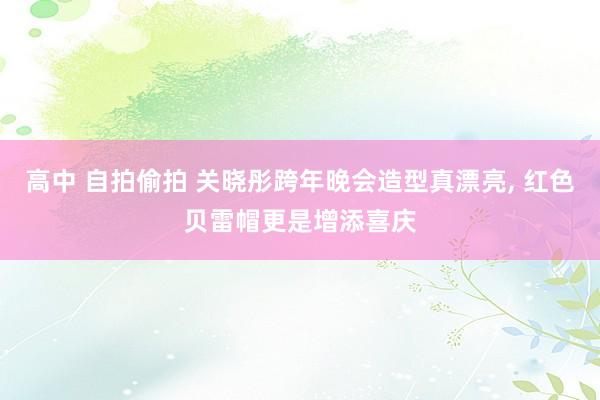 高中 自拍偷拍 关晓彤跨年晚会造型真漂亮， 红色贝雷帽更是增添喜庆