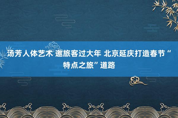 汤芳人体艺术 邀旅客过大年 北京延庆打造春节“特点之旅”道路
