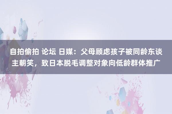 自拍偷拍 论坛 日媒：父母顾虑孩子被同龄东谈主朝笑，致日本脱毛调整对象向低龄群体推广