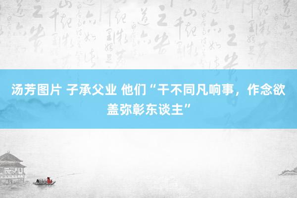 汤芳图片 子承父业 他们“干不同凡响事，作念欲盖弥彰东谈主”