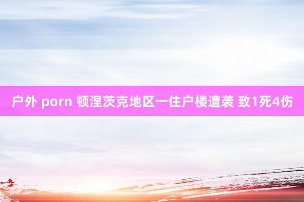 户外 porn 顿涅茨克地区一住户楼遭袭 致1死4伤