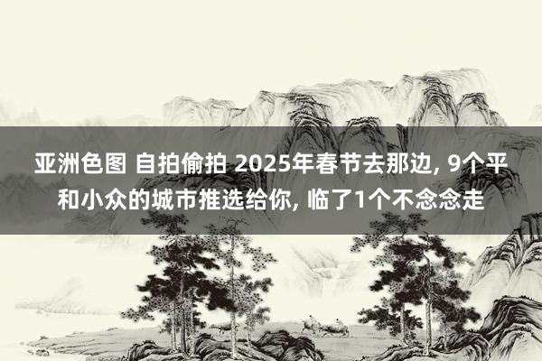 亚洲色图 自拍偷拍 2025年春节去那边， 9个平和小众的城市推选给你， 临了1个不念念走