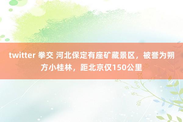 twitter 拳交 河北保定有座矿藏景区，被誉为朔方小桂林，距北京仅150公里