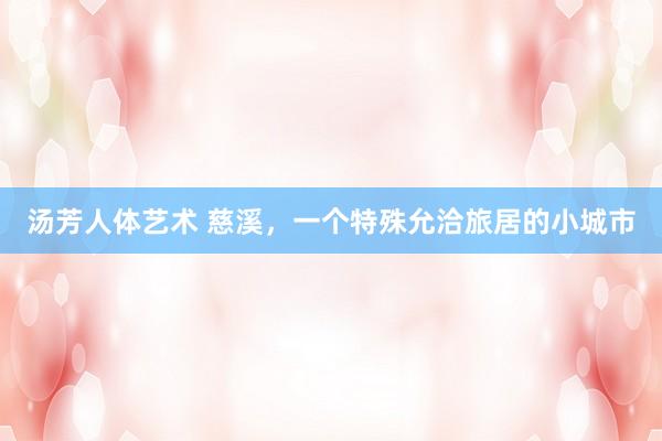 汤芳人体艺术 慈溪，一个特殊允洽旅居的小城市