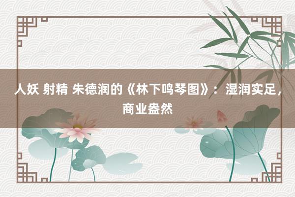 人妖 射精 朱德润的《林下鸣琴图》：湿润实足，商业盎然