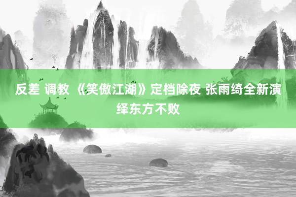 反差 调教 《笑傲江湖》定档除夜 张雨绮全新演绎东方不败