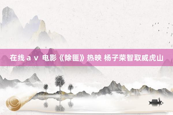 在线ａｖ 电影《除匪》热映 杨子荣智取威虎山